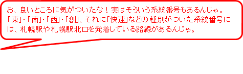 お、良いところに気がついたな!実はそういう系統番号もあるんじゃ。東、南、西、創、それに快速などの種別がついた系統番号には、札幌駅や札幌駅北口を発着している路線があるんじゃ。