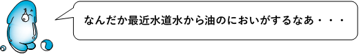 セリフ:なんだか最近水道水から油のにおいがするなあ・・・