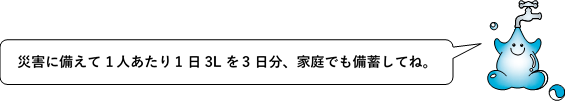 セリフ:災害に備えて一人当たり1日3Lを3日分、家庭でも備蓄してね。