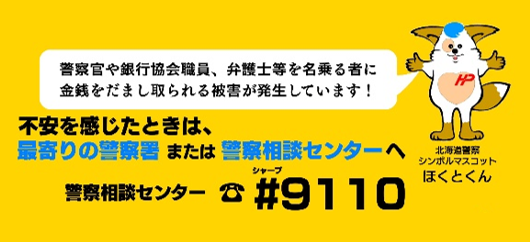 警察官や銀行協会職員、弁護士等を名乗る者に金銭をだまし取られる被害が発生しています!不安を感じたときは、最寄りの警察署または警察相談センターへ。警察相談センター電話番号#9110