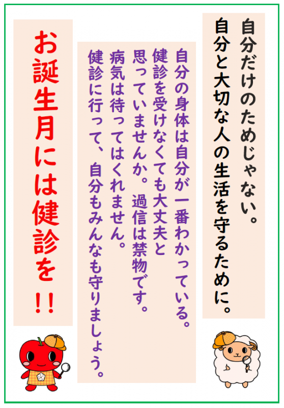 自分だけのためじゃない。自分と大切な人の生活を守るために。自分の身体は自分が一番わかっている。健診を受けなくても大丈夫と思っていませんか。過信は禁物です。病気は待ってはくれません。健診に行って、自分もみんなも守りましょう。お誕生月には健診を