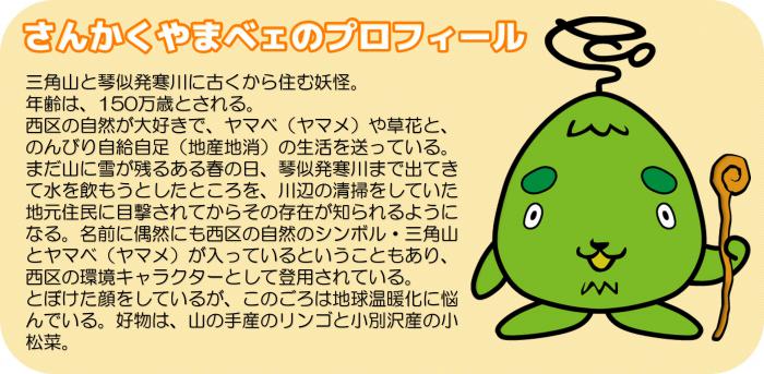 さんかくやまベェのプロフィール 三角山と琴似発寒川に古くから住む妖怪。年齢は、150万歳とされる。西区の自然が大好きで、ヤマベ(ヤマメ)や草花と、のんびり自給自足(地産地消)の生活を送っている。まだ山に雪が残るある春の日、琴似発寒川まで出てきて水を飲もうとしたところを、川辺の清掃をしていた地元住民に目撃されてからその存在が知られるようになる。名前に偶然にも西区の自然のシンボル・三角山とヤマベ(ヤマメ)が入っているということもあり、西区の環境キャラクターとして登用されている。とぼけた顔をしているが、このごろは地球温暖化に悩んでいる。好物は、山の手産のリンゴと小別沢産の小松菜。