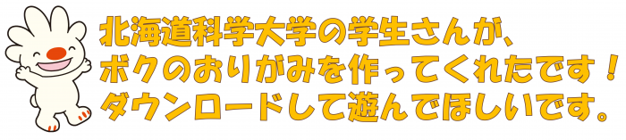 北海道科学大学の学生さんが、ボクのおりがみを作ってくれたです!ダウンロードして遊んでほしいです。