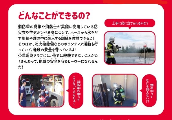 消防車の見学や消防士が実際に使用している防火衣や空気ボンベを身に着けて、ホースから水を出す訓練や煙の中に侵入する訓練を体験できます。そのほか、消火栓除雪などのボランティア活動も行っていて、地域の安全を守ります。少年消防クラブには他では経験できないことが沢山