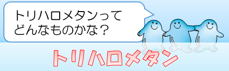 トリハロメタン：トリハロメタンってどんなものかな？