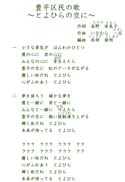 豊平区民の歌~とよひらの空に~作詞 高野栄美子 作曲 いなむら一志 編曲 西岡俊明 一小さな勇気が ほんわかひとつ 僕の心に 君の心に みんなの心に 芽生えたら 優しい町だね とよひら 心がふれあう とよひら 二夢を語ろう 確かな夢を僕と一緒に 君と一緒にみんなと一緒に 叶えたら優しい町だね とよひら豊平の空に 熱い鼓動沸き上がる輝く街だね とよひら 未来が待ってる とよひらラララ ラララ ラララ ラララ ラララ ラララ 優しい町だね とよひら 心がふれあう とよひら 輝く街だね とよひら 未来が待ってる とよひら
