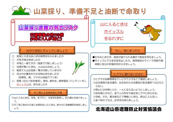 北海道山岳遭難防止対策協議会からの啓発ポスター。山菜取り遭難の死亡リスクは交通事故の約110倍。9件に1人が死亡。出かける前に確認。家族に行先と帰宅時間を知らせましたか。天気予報は見ましたか。仲間と一緒ですか。体調が悪い時は入山は止めましょう。軽装で入山は危険!寒さ対策していますか。自分の位置を知らせるための発煙筒、鏡、地図アプリ等は持ちましたか。目立つ色の雨具、食料、飲料水、携帯電話とバッテリー、ホイッスルは持ちましたか。ダニ等による感染症に注意。山に入るときは、長袖、長ズボン、手袋を着用し、肌の露出を避けましょう。ダニなどに刺された後に体調を崩した時は、速やかに医療機関を受診しましょう。もし道に迷ったら。むやみに歩かず、雨風が裂けられる場所で救助を待ちましょう。ホイッスルで大きな音を出したり、携帯電話のライトで周囲や捜索隊に自分の居場所を知らせましょう。ヒグマに遭わないために。ヒグマの目撃情報をテレビやラジオなどで確認しましょう。出没情報のある場所、出没注意の看板がある場所へは立ち入らない。一人にならない。鈴を鳴らし、音で人の存在や接近をヒグマに知らせる。薄暗い時は山に入らない。ゴミは持ち帰りましょう。