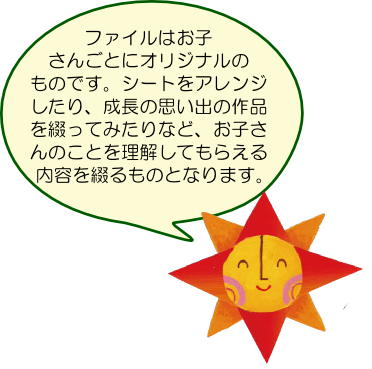 ファイルはお子さんごとにオリジナルのものです。シートをアレンジしたり、成長の思い出の作品を綴ってみたり、お子さんのことを理解してもらえる内容にしましょう。