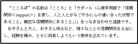 ”ここらぽ”の名前は「こころ」と「ラポール（心理学用語で「信頼関係」を表し、人と人とがなごやかに心の通い合った状態であること。親密な信頼関係にあること。）」をつなぎ合わせた造語です。お子さんと大人、お子さん同士など、様々な人との信頼関係を土台にし、経験を積み、ともに成長しようという意味を込めています。